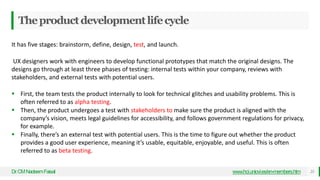 Theproductdevelopmentlifecycle
Dr
.CMNadeemFaisal www.hci.uniovi.es/en-members.htm 23
It has five stages: brainstorm, define, design, test, and launch.
UX designers work with engineers to develop functional prototypes that match the original designs. The
designs go through at least three phases of testing: internal tests within your company, reviews with
stakeholders, and external tests with potential users.
 First, the team tests the product internally to look for technical glitches and usability problems. This is
often referred to as alpha testing.
 Then, the product undergoes a test with stakeholders to make sure the product is aligned with the
company’s vision, meets legal guidelines for accessibility, and follows government regulations for privacy,
for example.
 Finally, there’s an external test with potential users. This is the time to figure out whether the product
provides a good user experience, meaning it’s usable, equitable, enjoyable, and useful. This is often
referred to as beta testing.
 