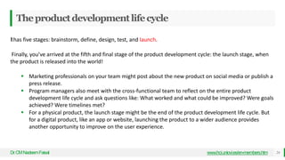 Theproductdevelopmentlifecycle
Dr
.CMNadeemFaisal www.hci.uniovi.es/en-members.htm 24
Ithas five stages: brainstorm, define, design, test, and launch.
Finally, you’ve arrived at the fifth and final stage of the product development cycle: the launch stage, when
the product is released into the world!
 Marketing professionals on your team might post about the new product on social media or publish a
press release.
 Program managers also meet with the cross-functional team to reflect on the entire product
development life cycle and ask questions like: What worked and what could be improved? Were goals
achieved? Were timelines met?
 For a physical product, the launch stage might be the end of the product development life cycle. But
for a digital product, like an app or website, launching the product to a wider audience provides
another opportunity to improve on the user experience.
 