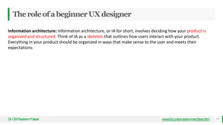 TheroleofabeginnerUXdesigner
Dr
.CMNadeemFaisal www.hci.uniovi.es/en-members.htm 27
Information architecture: Information architecture, or IA for short, involves deciding how your product is
organized and structured. Think of IA as a skeleton that outlines how users interact with your product.
Everything in your product should be organized in ways that make sense to the user and meets their
expectations.
 
