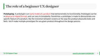 TheroleofabeginnerUXdesigner
Dr
.CMNadeemFaisal www.hci.uniovi.es/en-members.htm 29
Prototyping: A prototype is an early model of a product that demonstrates its functionality. Prototypes can be
in physical or digital formats and can vary in complexity. Sometimes a prototype is made to demonstrate one
specific feature of a product, like the transition between screens or the way the product physically looks and
feels. You’ll make multiple prototypes for any given product throughout the design process.
 