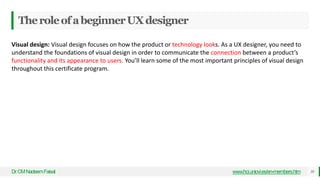 TheroleofabeginnerUXdesigner
Dr
.CMNadeemFaisal www.hci.uniovi.es/en-members.htm 30
Visual design: Visual design focuses on how the product or technology looks. As a UX designer, you need to
understand the foundations of visual design in order to communicate the connection between a product’s
functionality and its appearance to users. You’ll learn some of the most important principles of visual design
throughout this certificate program.
 