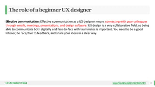 TheroleofabeginnerUXdesigner
Dr
.CMNadeemFaisal www.hci.uniovi.es/en-members.htm 31
Effective communication: Effective communication as a UX designer means connecting with your colleagues
through emails, meetings, presentations, and design software. UX design is a very collaborative field, so being
able to communicate both digitally and face-to-face with teammates is important. You need to be a good
listener, be receptive to feedback, and share your ideas in a clear way.
 