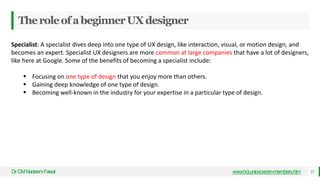 TheroleofabeginnerUXdesigner
Dr
.CMNadeemFaisal www.hci.uniovi.es/en-members.htm 33
Specialist: A specialist dives deep into one type of UX design, like interaction, visual, or motion design, and
becomes an expert. Specialist UX designers are more common at large companies that have a lot of designers,
like here at Google. Some of the benefits of becoming a specialist include:
 Focusing on one type of design that you enjoy more than others.
 Gaining deep knowledge of one type of design.
 Becoming well-known in the industry for your expertise in a particular type of design.
 