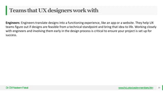 TeamsthatUXdesignersworkwith
Dr
.CMNadeemFaisal www.hci.uniovi.es/en-members.htm 36
Engineers: Engineers translate designs into a functioning experience, like an app or a website. They help UX
teams figure out if designs are feasible from a technical standpoint and bring that idea to life. Working closely
with engineers and involving them early in the design process is critical to ensure your project is set up for
success.
 