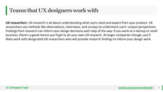 TeamsthatUXdesignersworkwith
Dr
.CMNadeemFaisal www.hci.uniovi.es/en-members.htm 37
UX researchers: UX research is all about understanding what users need and expect from your product. UX
researchers use methods like observations, interviews, and surveys to understand users' unique perspectives.
Findings from research can inform your design decisions each step of the way. If you work at a startup or small
business, there’s a good chance you’ll get to do your own UX research. At larger companies though, you’ll
likely work with designated UX researchers who will provide research findings to inform your design work.
 