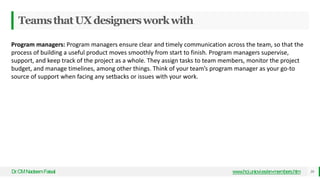 TeamsthatUXdesignersworkwith
Dr
.CMNadeemFaisal www.hci.uniovi.es/en-members.htm 38
Program managers: Program managers ensure clear and timely communication across the team, so that the
process of building a useful product moves smoothly from start to finish. Program managers supervise,
support, and keep track of the project as a whole. They assign tasks to team members, monitor the project
budget, and manage timelines, among other things. Think of your team’s program manager as your go-to
source of support when facing any setbacks or issues with your work.
 