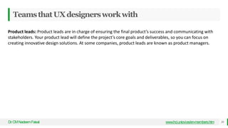 TeamsthatUXdesignersworkwith
Dr
.CMNadeemFaisal www.hci.uniovi.es/en-members.htm 39
Product leads: Product leads are in charge of ensuring the final product’s success and communicating with
stakeholders. Your product lead will define the project’s core goals and deliverables, so you can focus on
creating innovative design solutions. At some companies, product leads are known as product managers.
 