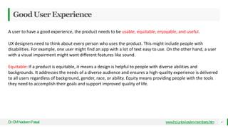 GoodUserExperience
Dr
.CMNadeemFaisal www.hci.uniovi.es/en-members.htm 4
A user to have a good experience, the product needs to be usable, equitable, enjoyable, and useful.
UX designers need to think about every person who uses the product. This might include people with
disabilities. For example, one user might find an app with a lot of text easy to use. On the other hand, a user
with a visual impairment might want different features like sound.
Equitable: If a product is equitable, it means a design is helpful to people with diverse abilities and
backgrounds. It addresses the needs of a diverse audience and ensures a high-quality experience is delivered
to all users regardless of background, gender, race, or ability. Equity means providing people with the tools
they need to accomplish their goals and support improved quality of life.
 