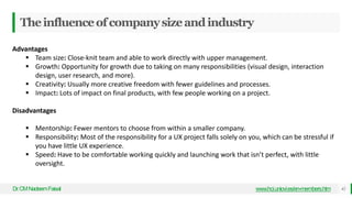Theinfluenceofcompanysizeandindustry
Dr
.CMNadeemFaisal www.hci.uniovi.es/en-members.htm 42
Advantages
 Team size: Close-knit team and able to work directly with upper management.
 Growth: Opportunity for growth due to taking on many responsibilities (visual design, interaction
design, user research, and more).
 Creativity: Usually more creative freedom with fewer guidelines and processes.
 Impact: Lots of impact on final products, with few people working on a project.
Disadvantages
 Mentorship: Fewer mentors to choose from within a smaller company.
 Responsibility: Most of the responsibility for a UX project falls solely on you, which can be stressful if
you have little UX experience.
 Speed: Have to be comfortable working quickly and launching work that isn’t perfect, with little
oversight.
 