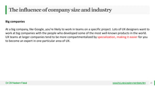 Theinfluenceofcompanysizeandindustry
Dr
.CMNadeemFaisal www.hci.uniovi.es/en-members.htm 43
Big companies
At a big company, like Google, you’re likely to work in teams on a specific project. Lots of UX designers want to
work at big companies with the people who developed some of the most well-known products in the world.
UX teams at larger companies tend to be more compartmentalized by specialization, making it easier for you
to become an expert in one particular area of UX.
 