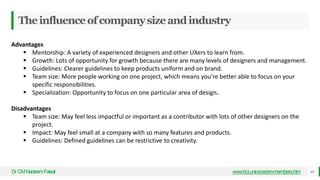 Theinfluenceofcompanysizeandindustry
Dr
.CMNadeemFaisal www.hci.uniovi.es/en-members.htm 44
Advantages
 Mentorship: A variety of experienced designers and other UXers to learn from.
 Growth: Lots of opportunity for growth because there are many levels of designers and management.
 Guidelines: Clearer guidelines to keep products uniform and on brand.
 Team size: More people working on one project, which means you’re better able to focus on your
specific responsibilities.
 Specialization: Opportunity to focus on one particular area of design.
Disadvantages
 Team size: May feel less impactful or important as a contributor with lots of other designers on the
project.
 Impact: May feel small at a company with so many features and products.
 Guidelines: Defined guidelines can be restrictive to creativity.
 