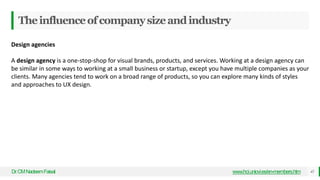 Theinfluenceofcompanysizeandindustry
Dr
.CMNadeemFaisal www.hci.uniovi.es/en-members.htm 45
Design agencies
A design agency is a one-stop-shop for visual brands, products, and services. Working at a design agency can
be similar in some ways to working at a small business or startup, except you have multiple companies as your
clients. Many agencies tend to work on a broad range of products, so you can explore many kinds of styles
and approaches to UX design.
 