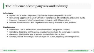 Theinfluenceofcompanysizeandindustry
Dr
.CMNadeemFaisal www.hci.uniovi.es/en-members.htm 46
Advantages
 Impact: Lots of impact on projects, if you’re the only UX designer on the team.
 Networking: Opportunity to work with senior stakeholders, different teams, and diverse clients.
 Exposure: Exposure to lots of companies and industries with different clients.
 Resume: Potential to work with large brands and display that work in your portfolio.
Disadvantages
 Mentorship: Lack of mentorship if you are the only UX designer on a project.
 Monotony: Depending on the agency, you could work only on the same type of projects.
 Ownership: Might not be able to work on a project from start to finish.
 Finished product: Products you work on might not launch, depending on client priorities.
 