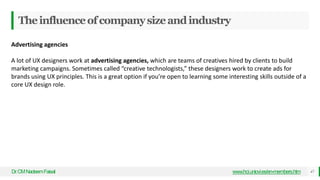 Theinfluenceofcompanysizeandindustry
Dr
.CMNadeemFaisal www.hci.uniovi.es/en-members.htm 47
Advertising agencies
A lot of UX designers work at advertising agencies, which are teams of creatives hired by clients to build
marketing campaigns. Sometimes called “creative technologists,” these designers work to create ads for
brands using UX principles. This is a great option if you’re open to learning some interesting skills outside of a
core UX design role.
 
