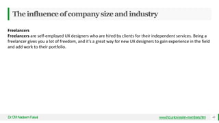 Theinfluenceofcompanysizeandindustry
Dr
.CMNadeemFaisal www.hci.uniovi.es/en-members.htm 49
Freelancers
Freelancers are self-employed UX designers who are hired by clients for their independent services. Being a
freelancer gives you a lot of freedom, and it’s a great way for new UX designers to gain experience in the field
and add work to their portfolio.
 