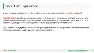 GoodUserExperience
Dr
.CMNadeemFaisal www.hci.uniovi.es/en-members.htm 5
A user to have a good experience, the product needs to be usable, equitable, enjoyable, and useful.
Enjoyabletouse:Establishing a positive connection by taking a user's thoughts and feelings into account when
making products by ensuring that the product is enjoyable to use e.g. online reviews about a products that
may make you happy about knowing certain features about the that products to know.
So, If a product is enjoyable, it means the design delights the user. The design reflects what the user may be
thinking or feeling and creates a positive connection with them.
 