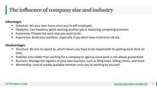 Theinfluenceofcompanysizeandindustry
Dr
.CMNadeemFaisal www.hci.uniovi.es/en-members.htm 50
Advantages
 Schedule: Set your own hours since you’re self-employed.
 Flexibility: Can freelance while working another job or balancing competing priorities.
 Autonomy: Choose the work that you want to do.
 Experience: Build your portfolio, especially if you don’t have a full-time UX job.
Disadvantages
 Structure: No one to report to, which means you have to be responsible for getting work done on
time.
 Stability: Less stable than working for a company or agency, since work is not always guaranteed.
 Business: Manage the logistics of your own business, such as filing taxes, billing clients, and more.
 Mentorship: Lack of readily available mentors since you’re working by yourself.
 