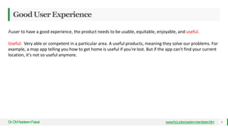 GoodUserExperience
Dr
.CMNadeemFaisal www.hci.uniovi.es/en-members.htm 6
Auser to have a good experience, the product needs to be usable, equitable, enjoyable, and useful.
Useful: Very able or competent in a particular area. A useful products, meaning they solve our problems. For
example, a map app telling you how to get home is useful if you're lost. But if the app can't find your current
location, it's not so useful anymore.
 