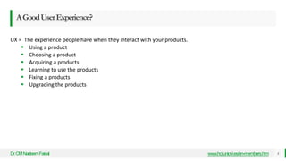 AGoodUserExperience?
Dr
.CMNadeemFaisal www.hci.uniovi.es/en-members.htm 8
UX = The experience people have when they interact with your products.
 Using a product
 Choosing a product
 Acquiring a products
 Learning to use the products
 Fixing a products
 Upgrading the products
 