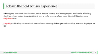 Jobsinthefieldofuserexperience
Dr
.CMNadeemFaisal www.hci.uniovi.es/en-members.htm 9
UX designers tend to be curious about people and like thinking about how people's minds work and enjoy
figuring out how people use products and how to make those products easier to use. UX designers are
empathetic too.
Empathy is the ability to understand someone else's feelings or thoughts in a situation, and it's a major part of
UX.
 