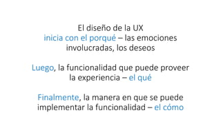 El diseño de la UX
inicia con el porqué – las emociones
involucradas, los deseos
Luego, la funcionalidad que puede proveer
la experiencia – el qué
Finalmente, la manera en que se puede
implementar la funcionalidad – el cómo
 