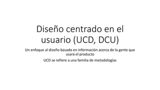 Diseño centrado en el
usuario (UCD, DCU)
Un enfoque al diseño basado en información acerca de la gente que
usará el producto
UCD se refiere a una familia de metodologías
 