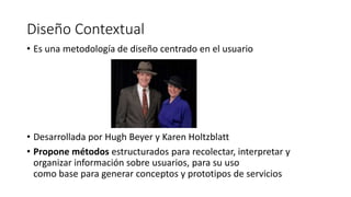 Diseño Contextual
• Es una metodología de diseño centrado en el usuario
• Desarrollada por Hugh Beyer y Karen Holtzblatt
• Propone métodos estructurados para recolectar, interpretar y
organizar información sobre usuarios, para su uso
como base para generar conceptos y prototipos de servicios
 