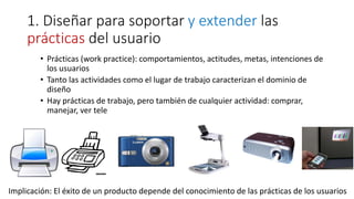 1. Diseñar para soportar y extender las
prácticas del usuario
• Prácticas (work practice): comportamientos, actitudes, metas, intenciones de
los usuarios
• Tanto las actividades como el lugar de trabajo caracterizan el dominio de
diseño
• Hay prácticas de trabajo, pero también de cualquier actividad: comprar,
manejar, ver tele
Implicación: El éxito de un producto depende del conocimiento de las prácticas de los usuarios
 