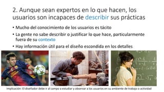2. Aunque sean expertos en lo que hacen, los
usuarios son incapaces de describir sus prácticas
• Mucho del conocimiento de los usuarios es tácito
• La gente no sabe describir o justificar lo que hace, particularmente
fuera de su contexto
• Hay información útil para el diseño escondida en los detalles
Implicación: El diseñador debe ir al campo a estudiar y observar a los usuarios en su ambiente de trabajo o actividad
 