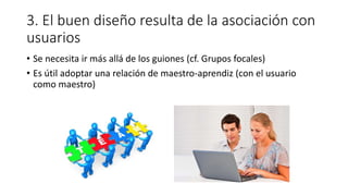 3. El buen diseño resulta de la asociación con
usuarios
• Se necesita ir más allá de los guiones (cf. Grupos focales)
• Es útil adoptar una relación de maestro-aprendiz (con el usuario
como maestro)
 