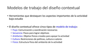 Modelos de trabajo del diseño contextual
• Herramientas que destaquen los aspectos importantes de la actividad
bajo estudio
• El diseño contextual ofrece cinco tipos de modelo de trabajo:
• Flujo: Comunicación y coordinación necesarias
• Secuencia: Pasos para lograr objetivos
• Artefactos: Objetos físicos creados para apoyar la actividad
• Cultura: Restricciones de políticas, cultura o valores
• Físico: Estructura física del ambiente de la actividad
 