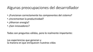Algunas preocupaciones del desarrollador
• ¿Funcionan correctamente los componentes del sistema?
• ¿Incrementan la productividad?
• ¿Ahorran energía?
• ¿Son innovadores?
Todas son preguntas válidas, pero lo realmente importante:
Las experiencias que generan y
la manera en que enriquecen nuestras vidas
 