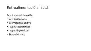 Retroalimentación inicial
Funcionalidad deseable:
• Interacción social
• Información auditiva
• Juegos cooperativos
• Juegos lingüísticos
• Rutas virtuales
 
