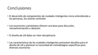Conclusiones
• El desarrollo de componentes de ciudades inteligentes inicia entendiendo a
las personas, los actores centrales
• Los escenarios y prototipos ofrecen una base para discusión,
retroalimentación e ideación
• El diseño de UX debe ser inter-disciplinario
• Las características de las ciudades inteligentes presentan desafíos para el
diseño de UX y plantean la necesidad de metodologías específicas para
diversos escenarios
 