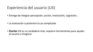 Experiencia del usuario (UX)
• Emerge de integrar percepción, acción, motivación, cognición…
• La evaluación a posteriori es ya complicada
• Diseñar UX es un verdadero reto, requiere herramientas para ayudar
al usuario a imaginar
 