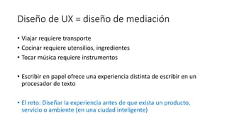 Diseño de UX = diseño de mediación
• Viajar requiere transporte
• Cocinar requiere utensilios, ingredientes
• Tocar música requiere instrumentos
• Escribir en papel ofrece una experiencia distinta de escribir en un
procesador de texto
• El reto: Diseñar la experiencia antes de que exista un producto,
servicio o ambiente (en una ciudad inteligente)
 