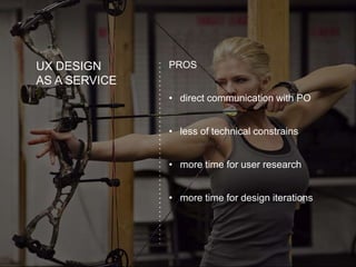 UX DESIGN
AS A SERVICE
PROS
• direct communication with PO
• less of technical constrains
• more time for user research
• more time for design iterations
 