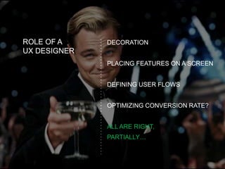 ROLE OF A
UX DESIGNER
DECORATION
PLACING FEATURES ON A SCREEN
DEFINING USER FLOWS
OPTIMIZING CONVERSION RATE?
ALL ARE RIGHT,
PARTIALLY…
 