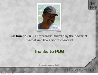 I’m Ranjith - A UX Enthusiast, smitten by the power of
                           internet and the spirit of creation!


                                 Thanks to PUG

                                    An interactive session by Ranjith




Monday 18 February 2013
 