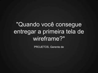 "Quando você consegue
entregar a primeira tela de
       wireframe?"
       PROJETOS, Gerente de
 