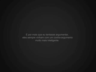E por mais que eu tentasse argumentar,
eles sempre vinham com um contra-argumento
           muito mais inteligente:
 