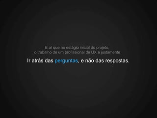 E aí que no estágio inicial do projeto,
   o trabalho de um profissional de UX é justamente

Ir atrás das perguntas, e não das respostas.
 