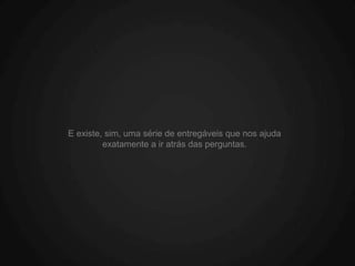 E existe, sim, uma série de entregáveis que nos ajuda
         exatamente a ir atrás das perguntas.
 