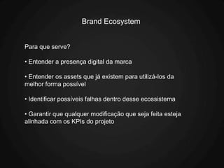 Brand Ecosystem


Para que serve?

• Entender a presença digital da marca

• Entender os assets que já existem para utilizá-los da
melhor forma possível

• Identificar possíveis falhas dentro desse ecossistema

• Garantir que qualquer modificação que seja feita esteja
alinhada com os KPIs do projeto
 