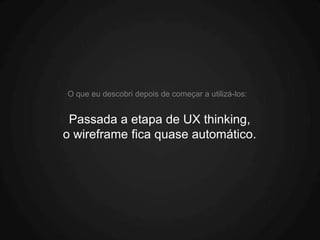 O que eu descobri depois de começar a utilizá-los:


 Passada a etapa de UX thinking,
o wireframe fica quase automático.
 