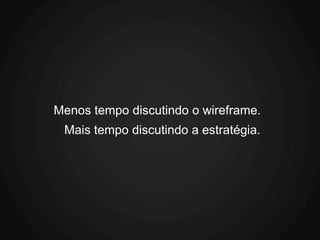 Menos tempo discutindo o wireframe.
 Mais tempo discutindo a estratégia.
 
