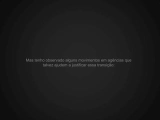 Mas tenho observado alguns movimentos em agências que
        talvez ajudem a justificar essa transição:
 