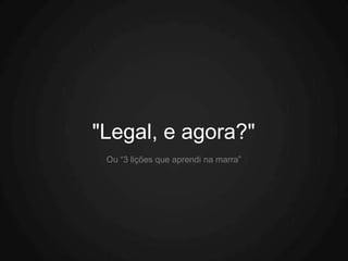 "Legal, e agora?"
 Ou “3 lições que aprendi na marra”
 