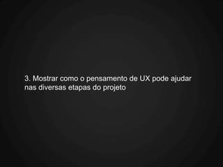 3. Mostrar como o pensamento de UX pode ajudar
nas diversas etapas do projeto
 