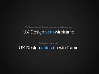 Por isso, ao invés de chamar a palestra de:

  UX Design sem wireframe

              Preferi chamar de:

UX Design antes do wireframe
 